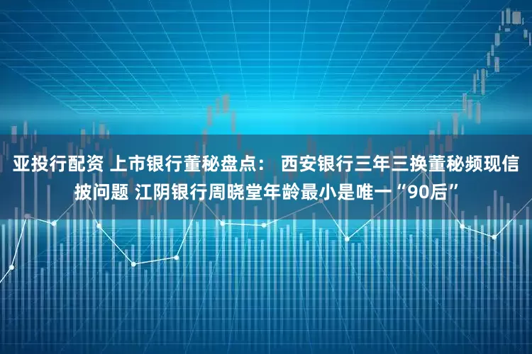 亚投行配资 上市银行董秘盘点： 西安银行三年三换董秘频现信披问题 江阴银行周晓堂年龄最小是唯一“90后”