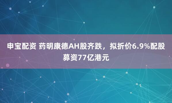 申宝配资 药明康德AH股齐跌，拟折价6.9%配股募资77亿港元