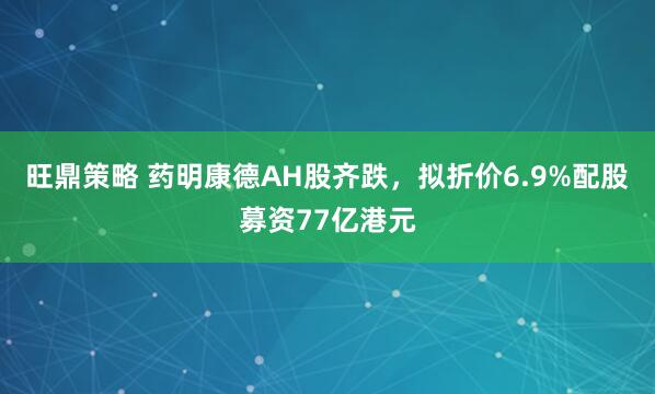 旺鼎策略 药明康德AH股齐跌，拟折价6.9%配股募资77亿港元