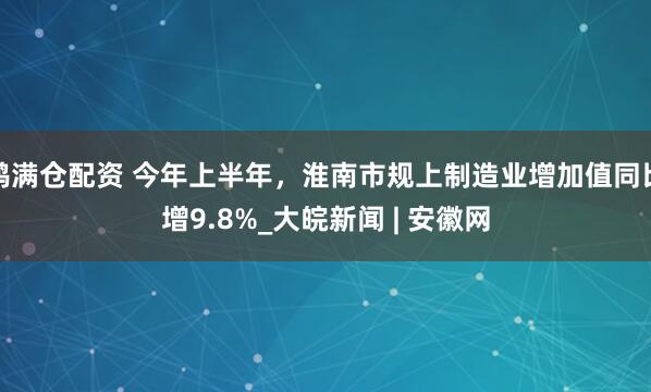 鸿满仓配资 今年上半年，淮南市规上制造业增加值同比增9.8%_大皖新闻 | 安徽网