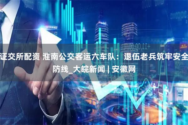证交所配资 淮南公交客运六车队：退伍老兵筑牢安全防线_大皖新闻 | 安徽网