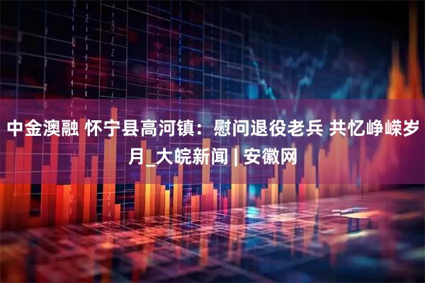 中金澳融 怀宁县高河镇：慰问退役老兵 共忆峥嵘岁月_大皖新闻 | 安徽网