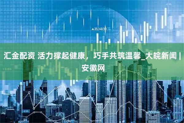 汇金配资 活力撑起健康，巧手共筑温馨_大皖新闻 | 安徽网
