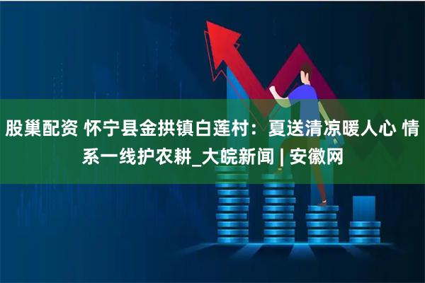 股巢配资 怀宁县金拱镇白莲村：夏送清凉暖人心 情系一线护农耕_大皖新闻 | 安徽网