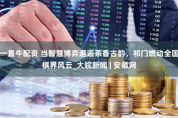一直牛配资 当智慧博弈邂逅茶香古韵，祁门燃动全国棋界风云_大皖新闻 | 安徽网