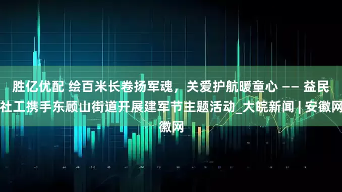 胜亿优配 绘百米长卷扬军魂，关爱护航暖童心 —— 益民社工携手东顾山街道开展建军节主题活动_大皖新闻 | 安徽网