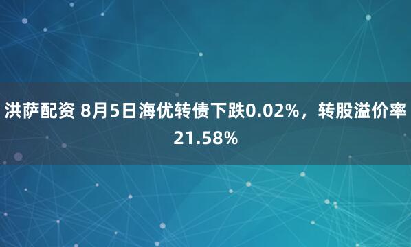洪萨配资 8月5日海优转债下跌0.02%，转股溢价率21.58%