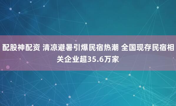 配股神配资 清凉避暑引爆民宿热潮 全国现存民宿相关企业超35.6万家