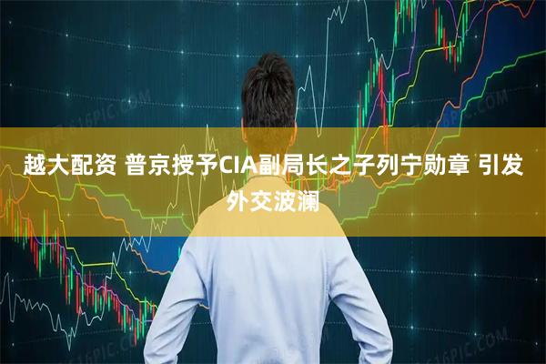 越大配资 普京授予CIA副局长之子列宁勋章 引发外交波澜