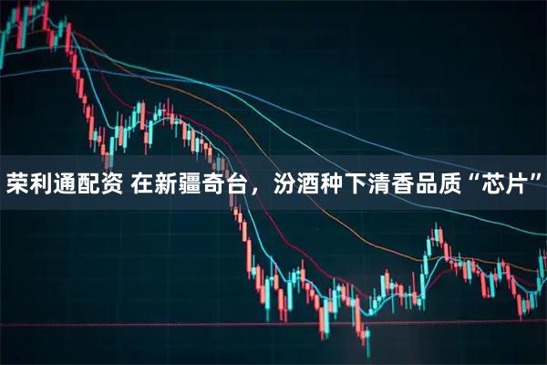 荣利通配资 在新疆奇台，汾酒种下清香品质“芯片”