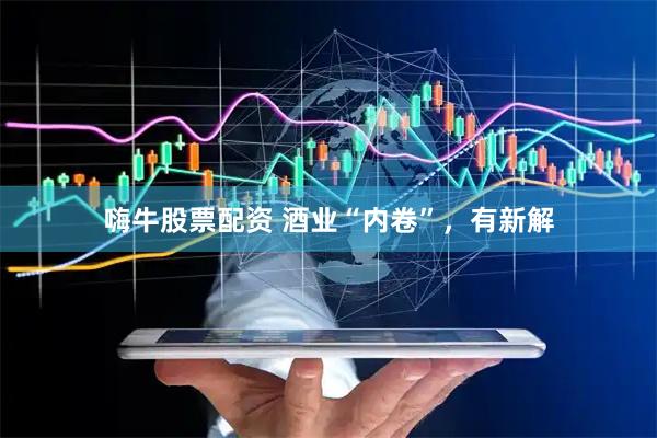 嗨牛股票配资 酒业“内卷”，有新解
