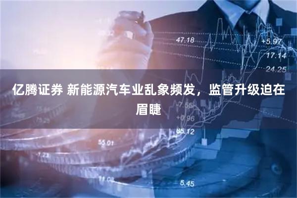 亿腾证券 新能源汽车业乱象频发，监管升级迫在眉睫