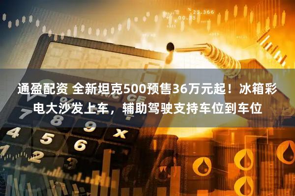 通盈配资 全新坦克500预售36万元起！冰箱彩电大沙发上车，辅助驾驶支持车位到车位