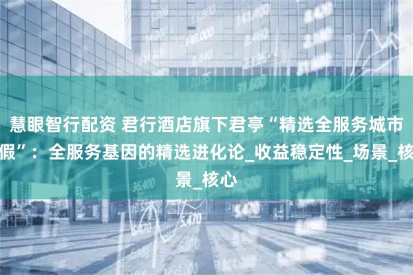 慧眼智行配资 君行酒店旗下君亭“精选全服务城市度假”：全服务基因的精选进化论_收益稳定性_场景_核心