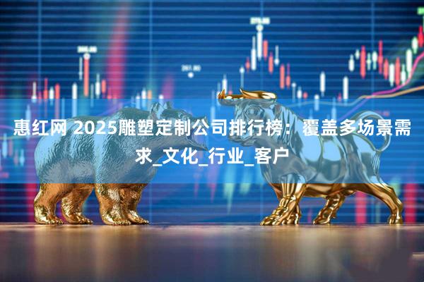 惠红网 2025雕塑定制公司排行榜：覆盖多场景需求_文化_行业_客户