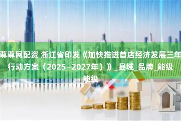 尊尊网配资 浙江省印发《加快推进首店经济发展三年行动方案（2025—2027年）》_县域_品牌_能级