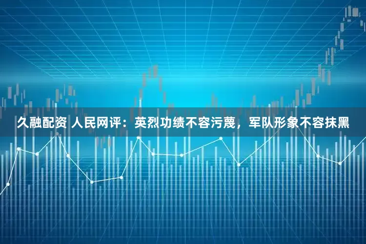 久融配资 人民网评：英烈功绩不容污蔑，军队形象不容抹黑