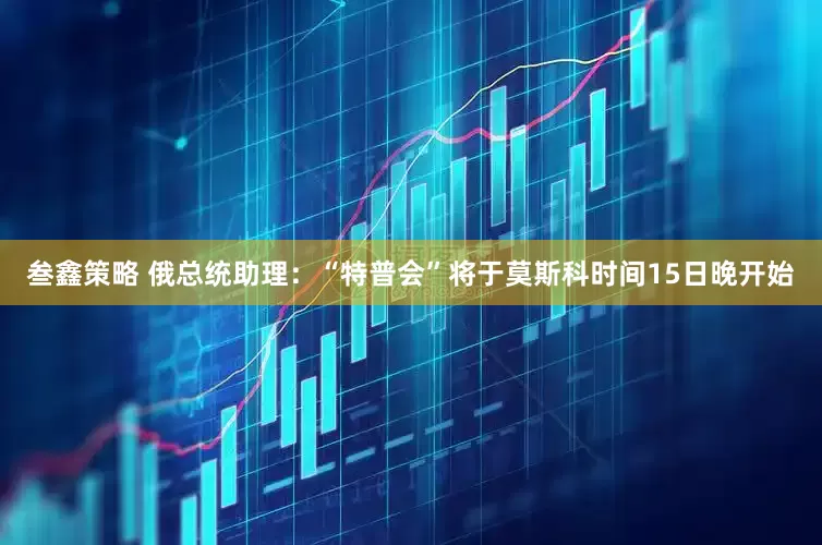 叁鑫策略 俄总统助理：“特普会”将于莫斯科时间15日晚开始