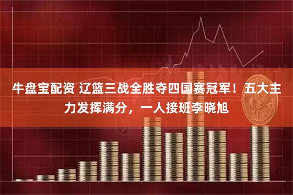 牛盘宝配资 辽篮三战全胜夺四国赛冠军！五大主力发挥满分，一人接班李晓旭