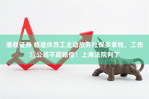 港联证券 临退休员工主动放弃社保多拿钱，工伤后公司不愿赔偿！上海法院判了