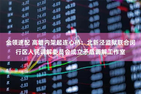 金领速配 高墙内架起连心桥：北新泾监狱联合闵行区人民调解委员会成立矛盾调解工作室