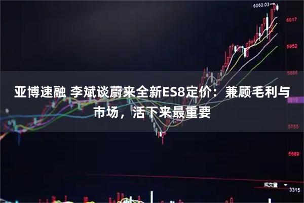 亚博速融 李斌谈蔚来全新ES8定价：兼顾毛利与市场，活下来最重要