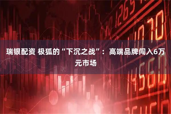 瑞银配资 极狐的“下沉之战”：高端品牌闯入6万元市场