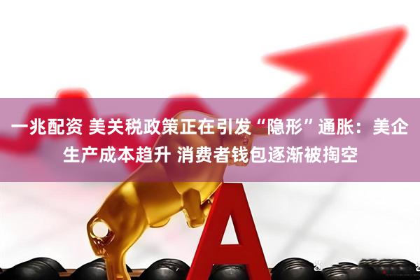 一兆配资 美关税政策正在引发“隐形”通胀：美企生产成本趋升 消费者钱包逐渐被掏空