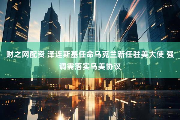 财之网配资 泽连斯基任命乌克兰新任驻美大使 强调需落实乌美协议