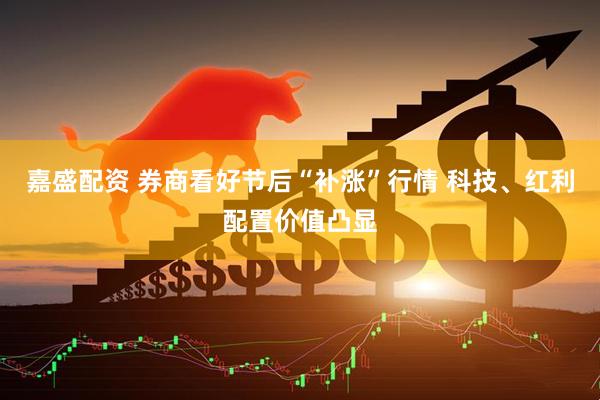 嘉盛配资 券商看好节后“补涨”行情 科技、红利配置价值凸显