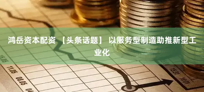 鸿岳资本配资 【头条话题】 以服务型制造助推新型工业化