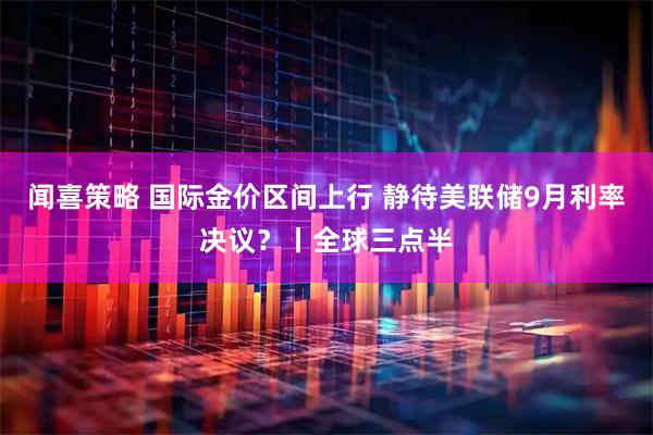 闻喜策略 国际金价区间上行 静待美联储9月利率决议？丨全球三点半