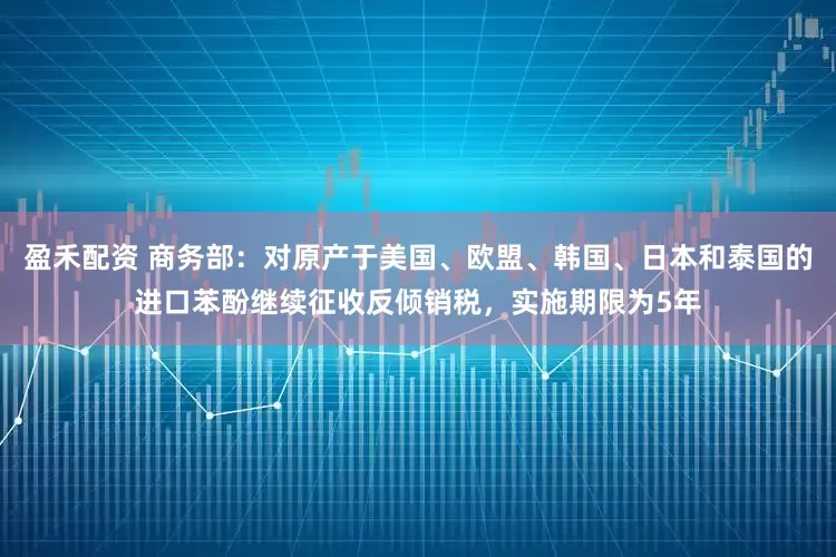 盈禾配资 商务部：对原产于美国、欧盟、韩国、日本和泰国的进口苯酚继续征收反倾销税，实施期限为5年