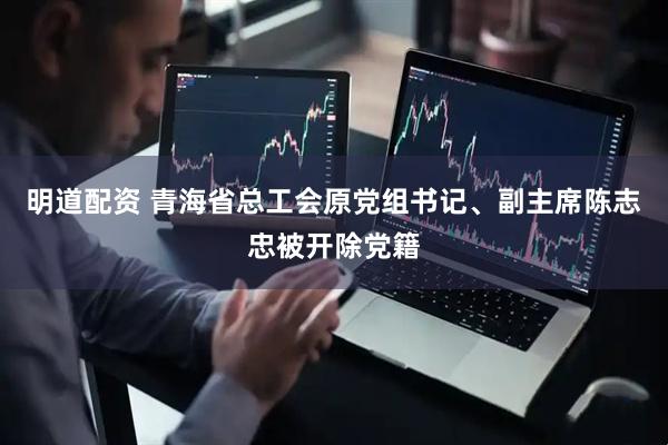 明道配资 青海省总工会原党组书记、副主席陈志忠被开除党籍