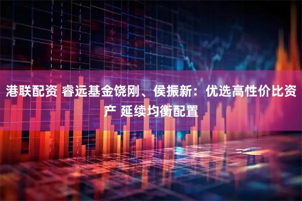 港联配资 睿远基金饶刚、侯振新：优选高性价比资产 延续均衡配置