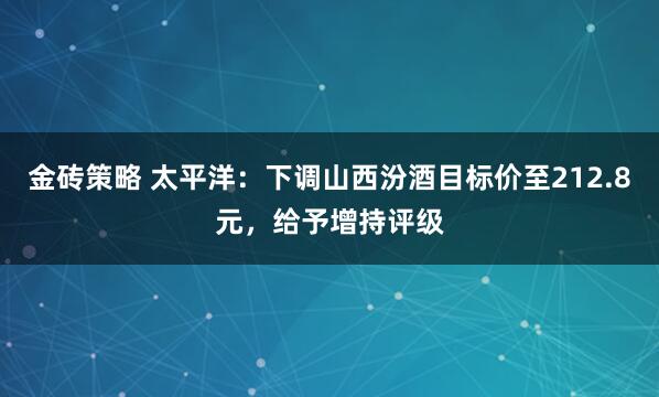 金砖策略 太平洋：下调山西汾酒目标价至212.8元，给予增持评级