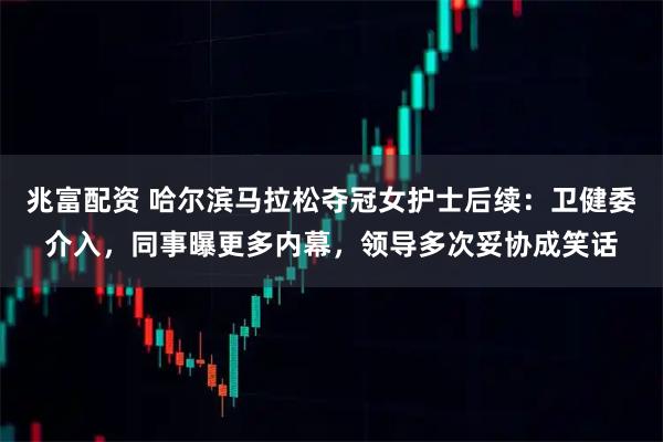 兆富配资 哈尔滨马拉松夺冠女护士后续：卫健委介入，同事曝更多内幕，领导多次妥协成笑话