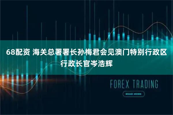 68配资 海关总署署长孙梅君会见澳门特别行政区行政长官岑浩辉