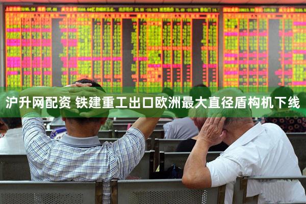 沪升网配资 铁建重工出口欧洲最大直径盾构机下线