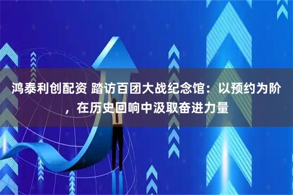 鸿泰利创配资 踏访百团大战纪念馆：以预约为阶，在历史回响中汲取奋进力量