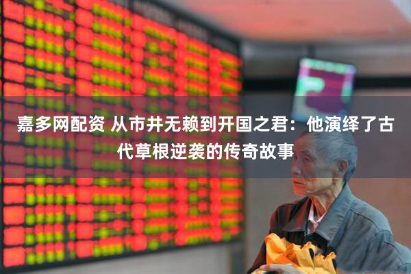 嘉多网配资 从市井无赖到开国之君：他演绎了古代草根逆袭的传奇故事