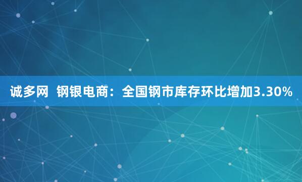诚多网  钢银电商：全国钢市库存环比增加3.30%