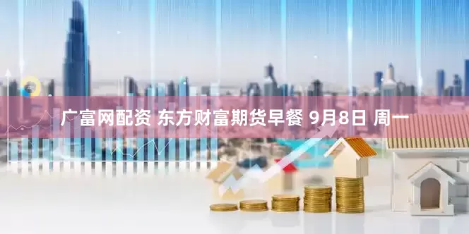 广富网配资 东方财富期货早餐 9月8日 周一