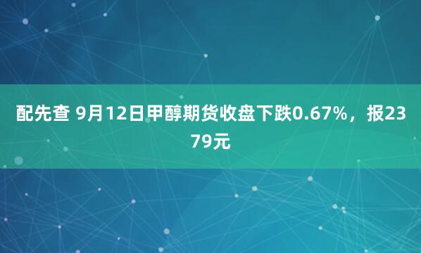 配先查 9月12日甲醇期货收盘下跌0.67%，报2379元