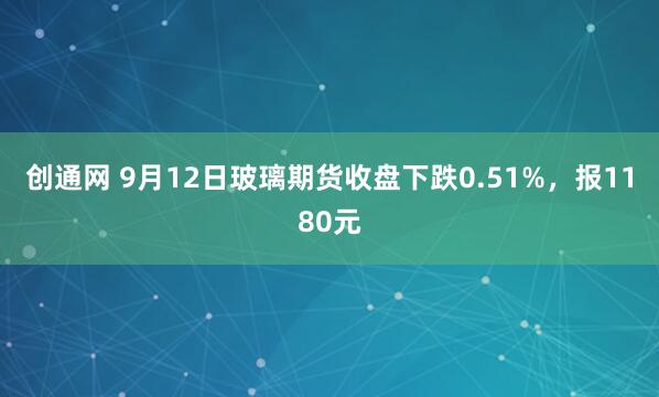 创通网 9月12日玻璃期货收盘下跌0.51%，报1180元