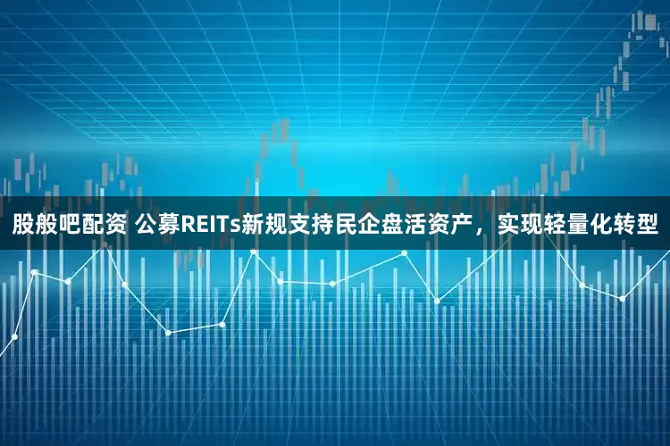 股般吧配资 公募REITs新规支持民企盘活资产，实现轻量化转型