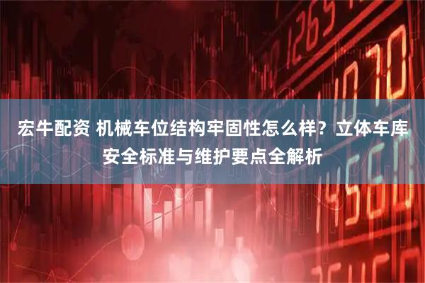 宏牛配资 机械车位结构牢固性怎么样？立体车库安全标准与维护要点全解析