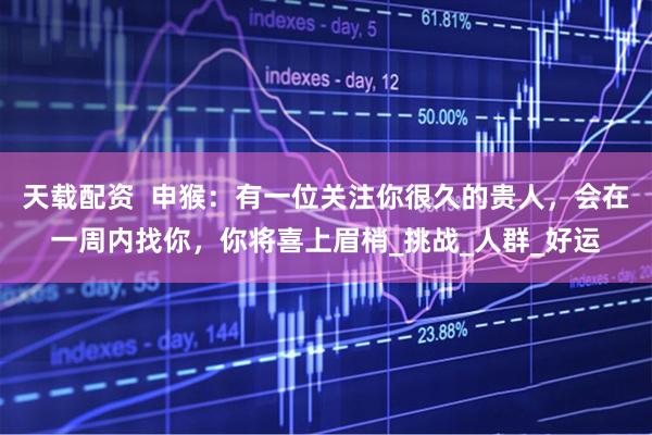 天载配资  申猴：有一位关注你很久的贵人，会在一周内找你，你将喜上眉梢_挑战_人群_好运