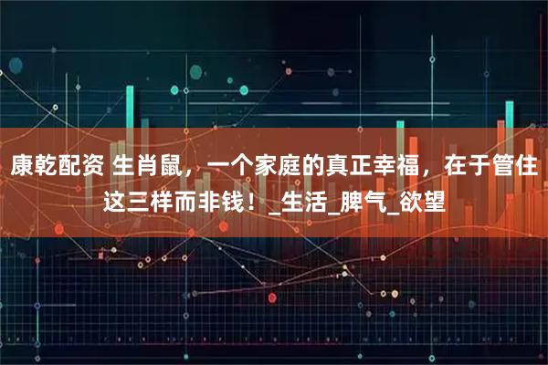 康乾配资 生肖鼠，一个家庭的真正幸福，在于管住这三样而非钱！_生活_脾气_欲望