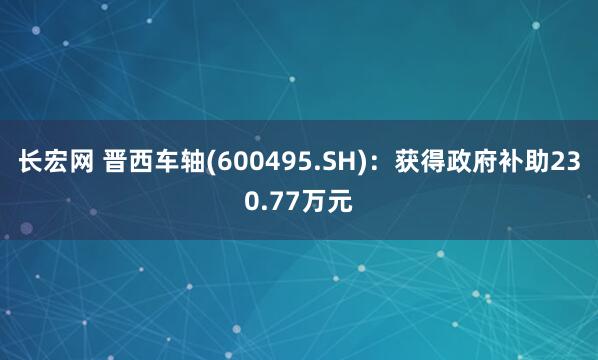 长宏网 晋西车轴(600495.SH)：获得政府补助230.77万元